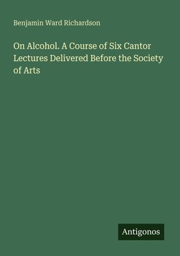 On Alcohol. A Course of Six Cantor Lectures Delivered Before the Society of Arts