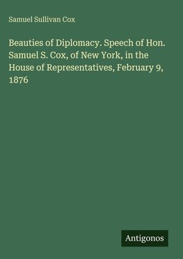 Beauties of Diplomacy. Speech of Hon. Samuel S. Cox, of New York, in the House of Representatives, February 9, 1876