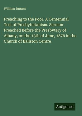 Preaching to the Poor. A Centennial Test of Presbyterianism. Sermon Preached Before the Presbytery of Albany, on the 13th of June, 1876 in the Church of Ballston Centre