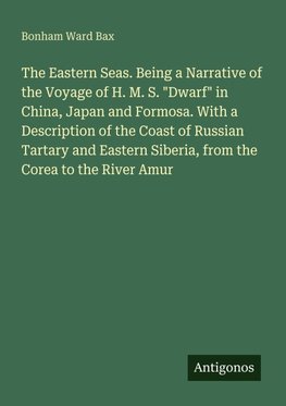 The Eastern Seas. Being a Narrative of the Voyage of H. M. S. "Dwarf" in China, Japan and Formosa. With a Description of the Coast of Russian Tartary and Eastern Siberia, from the Corea to the River Amur