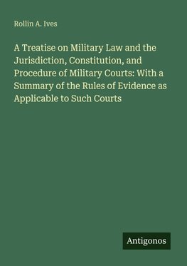 A Treatise on Military Law and the Jurisdiction, Constitution, and Procedure of Military Courts: With a Summary of the Rules of Evidence as Applicable to Such Courts