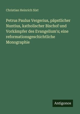 Petrus Paulus Vergerius, päpstlicher Nuntius, katholischer Bischof und Vorkämpfer des Evangelium's; eine reformationsgeschichtliche Monographie