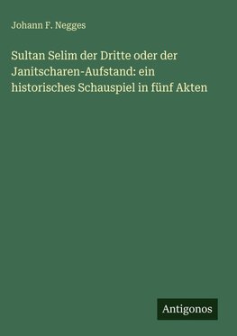 Sultan Selim der Dritte oder der Janitscharen-Aufstand: ein historisches Schauspiel in fünf Akten