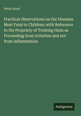 Practical Observations on the Diseases Most Fatal to Children; with Reference to the Propriety of Treating them as Proceeding from Irritation and not from Inflammation