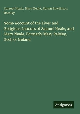 Some Account of the Lives and Religious Labours of Samuel Neale, and Mary Neale, Formerly Mary Peisley, Both of Ireland
