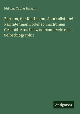 Barnum, der Kaufmann, Journalist und Raritätenmann oder so macht man Geschäfte und so wird man reich: eine Selbstbiographie