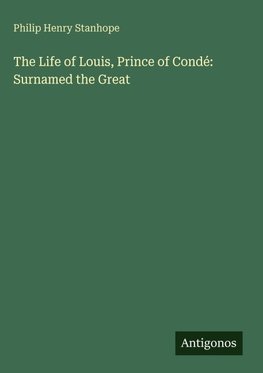 The Life of Louis, Prince of Condé: Surnamed the Great