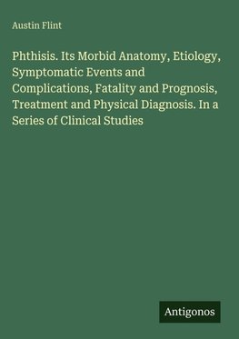 Phthisis. Its Morbid Anatomy, Etiology, Symptomatic Events and Complications, Fatality and Prognosis, Treatment and Physical Diagnosis. In a Series of Clinical Studies
