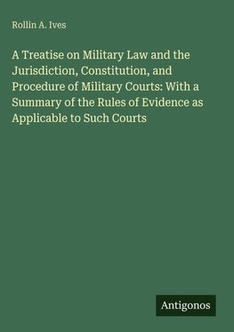 A Treatise on Military Law and the Jurisdiction, Constitution, and Procedure of Military Courts: With a Summary of the Rules of Evidence as Applicable to Such Courts