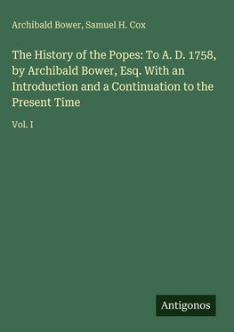 The History of the Popes: To A. D. 1758, by Archibald Bower, Esq. With an Introduction and a Continuation to the Present Time
