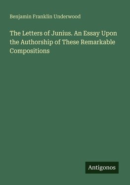 The Letters of Junius. An Essay Upon the Authorship of These Remarkable Compositions