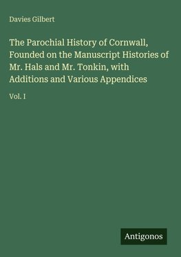 The Parochial History of Cornwall, Founded on the Manuscript Histories of Mr. Hals and Mr. Tonkin, with Additions and Various Appendices