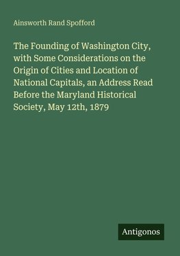 The Founding of Washington City, with Some Considerations on the Origin of Cities and Location of National Capitals, an Address Read Before the Maryland Historical Society, May 12th, 1879