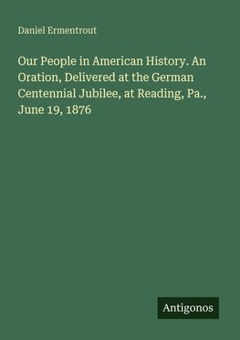 Our People in American History. An Oration, Delivered at the German Centennial Jubilee, at Reading, Pa., June 19, 1876