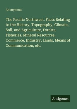 The Pacific Northwest. Facts Relating to the History, Topography, Climate, Soil, and Agriculture, Forests, Fisheries, Mineral Resources, Commerce, Industry, Lands, Means of Communication, etc.