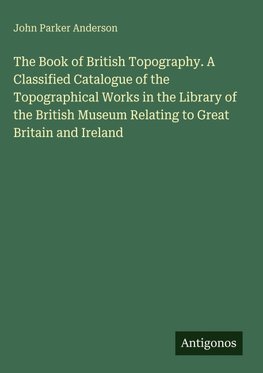 The Book of British Topography. A Classified Catalogue of the Topographical Works in the Library of the British Museum Relating to Great Britain and Ireland