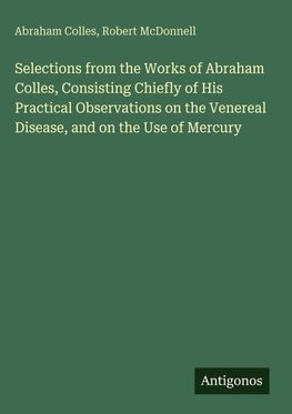 Selections from the Works of Abraham Colles, Consisting Chiefly of His Practical Observations on the Venereal Disease, and on the Use of Mercury