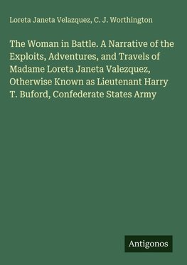 The Woman in Battle. A Narrative of the Exploits, Adventures, and Travels of Madame Loreta Janeta Valezquez, Otherwise Known as Lieutenant Harry T. Buford, Confederate States Army