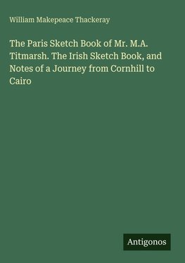 The Paris Sketch Book of Mr. M.A. Titmarsh. The Irish Sketch Book, and Notes of a Journey from Cornhill to Cairo