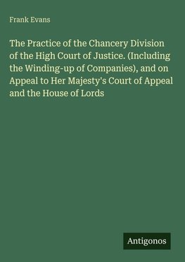 The Practice of the Chancery Division of the High Court of Justice. (Including the Winding-up of Companies), and on Appeal to Her Majesty's Court of Appeal and the House of Lords
