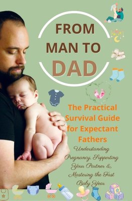 FROM MAN TO DAD  the Practical Survival Guide for Expectant Fathers: Understanding Pregnancy, Supporting Your Partner & Mastering the First Baby Year