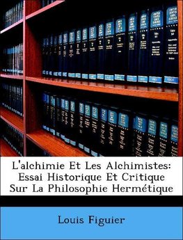 L'alchimie Et Les Alchimistes: Essai Historique Et Critique Sur La Philosophie Hermétique