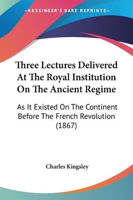 Three Lectures Delivered At The Royal Institution On The Ancient Regime