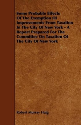 Some Probable Effects Of The Exemption Of Improvements From Taxation In The City Of New York - A Report Prepared For The Committee On Taxation Of The City Of New York