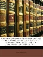 On the Construction of Fire Engines and Apparatus: The Training of Firemen, and the Method of Proceeding in Cases of Fire ...