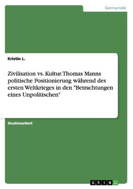 Zivilisation vs. Kultur. Thomas Manns politische Positionierung während des ersten Weltkrieges in den "Betrachtungen eines Unpolitischen"