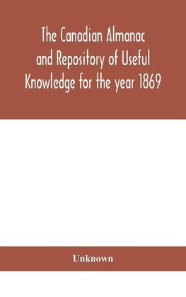 The Canadian Almanac And Repository Of Useful Knowledge For The Year 1869 Being The First After Leap Year Containing Full And Authentic Commercial, Statistical, Astronomical, Departmental, Ecclesiastical, Educational, Financial, And General Information
