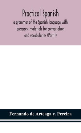 Practical Spanish, A Grammar Of The Spanish Language With Exercises, Materials For Conversation And Vocabularies (Part I)
