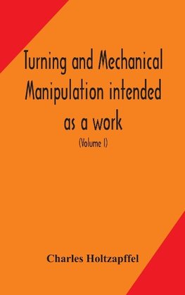 Turning And Mechanical Manipulation Intended As A Work Of General Reference And Practical Instruction On The Lathe, And The Various Mechanical Pursuits Followed By Amateurs (Volume I)