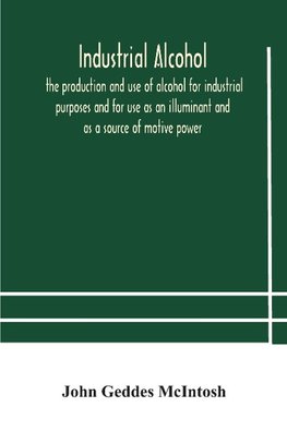 Industrial Alcohol, The Production And Use Of Alcohol For Industrial Purposes And For Use As An Illuminant And As A Source Of Motive Power