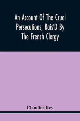 An Account Of The Cruel Persecutions, Rais'D By The French Clergy, Since Their Taking Sanctuary Here, Against Several Worthy Ministers, Gentlemen, Gentlewomen, And Tradesmen Dissenting From Their Calvinistical Scheme