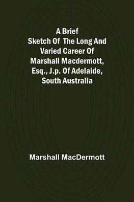 A Brief Sketch of the Long and Varied Career of Marshall MacDermott, Esq., J.P. of Adelaide, South Australia