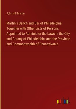 Martin's Bench and Bar of Philadelphia: Together with Other Lists of Persons Appointed to Administer the Laws in the City and County of Philadelphia, and the Province and Commonwealth of Pennsylvania