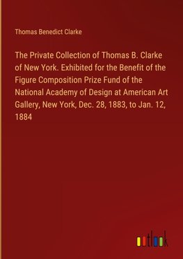 The Private Collection of Thomas B. Clarke of New York. Exhibited for the Benefit of the Figure Composition Prize Fund of the National Academy of Design at American Art Gallery, New York, Dec. 28, 1883, to Jan. 12, 1884