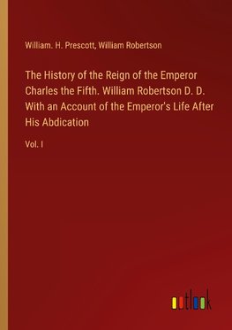 The History of the Reign of the Emperor Charles the Fifth. William Robertson D. D. With an Account of the Emperor's Life After His Abdication
