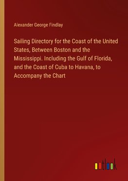 Sailing Directory for the Coast of the United States, Between Boston and the Mississippi. Including the Gulf of Florida, and the Coast of Cuba to Havana, to Accompany the Chart