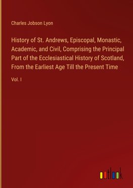 History of St. Andrews, Episcopal, Monastic, Academic, and Civil, Comprising the Principal Part of the Ecclesiastical History of Scotland, From the Earliest Age Till the Present Time