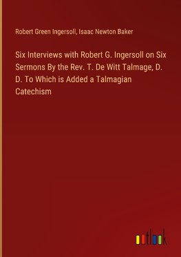 Six Interviews with Robert G. Ingersoll on Six Sermons By the Rev. T. De Witt Talmage, D. D. To Which is Added a Talmagian Catechism