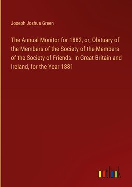The Annual Monitor for 1882, or, Obituary of the Members of the Society of the Members of the Society of Friends. In Great Britain and Ireland, for the Year 1881