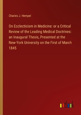 On Ecclecticism in Medicine: or a Critical Review of the Leading Medical Doctrines: an Inaugural Thesis, Presented at the New-York University on the First of March 1845