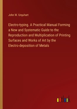 Electro-typing. A Practical Manual Forming a New and Systematic Guide to the Reproduction and Multiplication of Printing Surfaces and Works of Art by the Electro-deposition of Metals