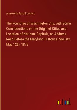 The Founding of Washington City, with Some Considerations on the Origin of Cities and Location of National Capitals, an Address Read Before the Maryland Historical Society, May 12th, 1879