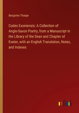 Codex Exoniensis: A Collection of Anglo-Saxon Poetry, from a Manuscript in the Library of the Dean and Chapter of Exeter, with an English Translation, Notes, and Indexes