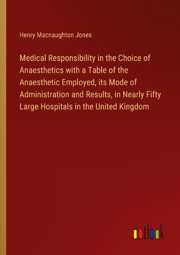 Medical Responsibility in the Choice of Anaesthetics with a Table of the Anaesthetic Employed, its Mode of Administration and Results, in Nearly Fifty Large Hospitals in the United Kingdom