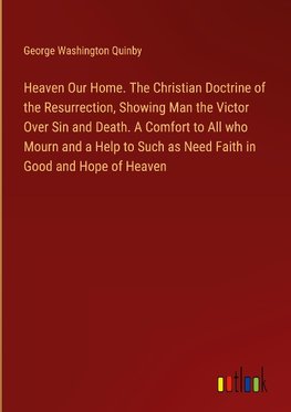 Heaven Our Home. The Christian Doctrine of the Resurrection, Showing Man the Victor Over Sin and Death. A Comfort to All who Mourn and a Help to Such as Need Faith in Good and Hope of Heaven