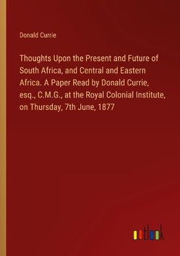 Thoughts Upon the Present and Future of South Africa, and Central and Eastern Africa. A Paper Read by Donald Currie, esq., C.M.G., at the Royal Colonial Institute, on Thursday, 7th June, 1877